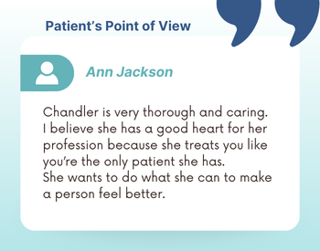 Patient's Point of View: Ann Jackson - "Chandler is very thorough and caring. I believe she has a good heart for her profession because she treats you like you're the only patient she has. She wants to do what she can to make a person feel better."